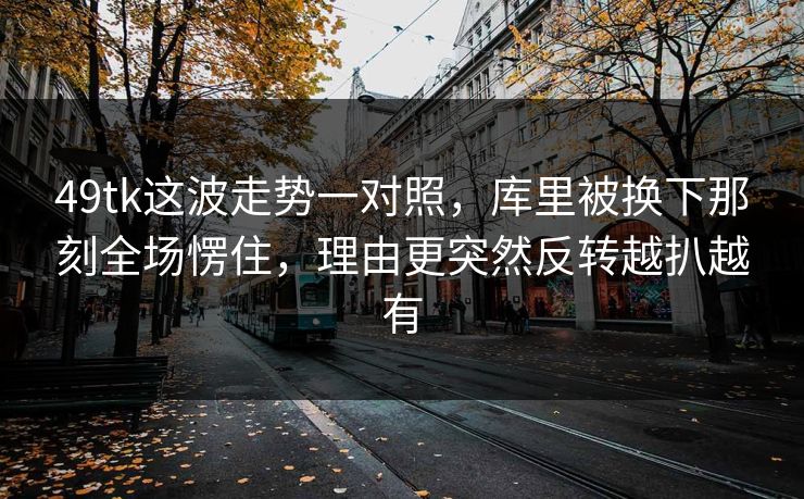 49tk这波走势一对照，库里被换下那刻全场愣住，理由更突然反转越扒越有