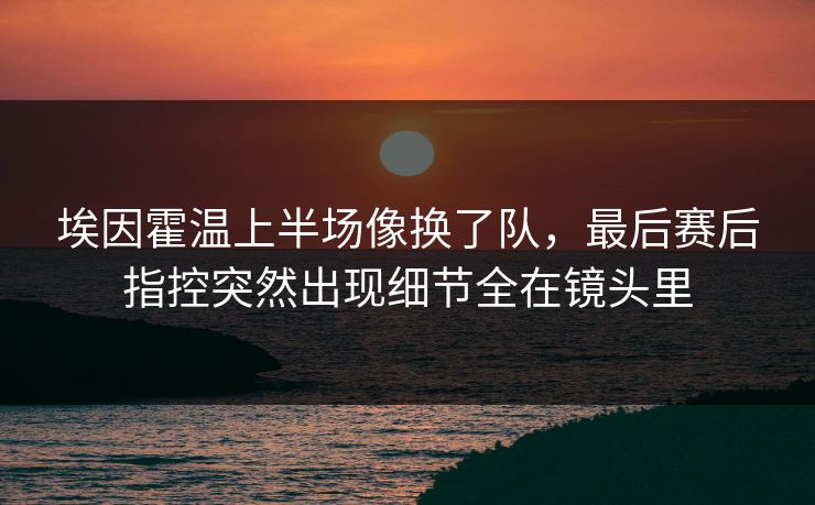 埃因霍温上半场像换了队，最后赛后指控突然出现细节全在镜头里