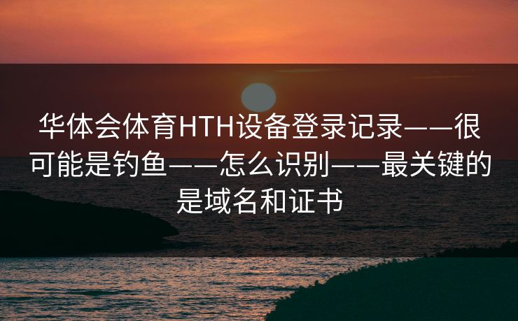 华体会体育HTH设备登录记录——很可能是钓鱼——怎么识别——最关键的是域名和证书 华体会体育HTH设备登录记录——很可能是钓鱼——怎么识别——最关键的是域名和证书