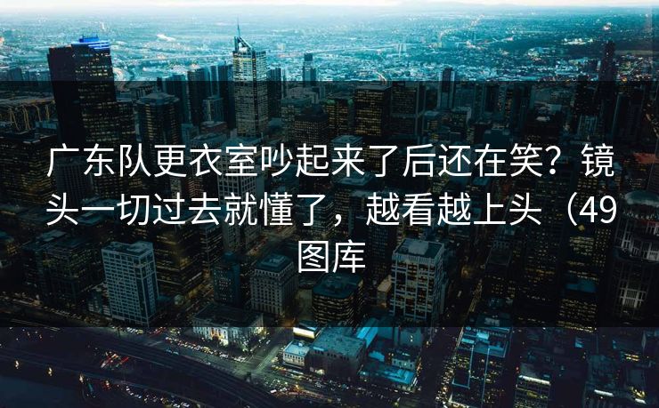 广东队更衣室吵起来了后还在笑？镜头一切过去就懂了，越看越上头（49图库