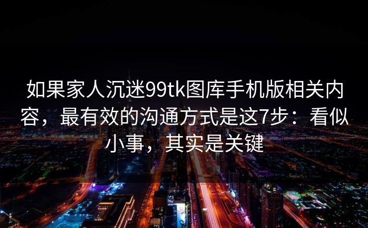 如果家人沉迷99tk图库手机版相关内容，最有效的沟通方式是这7步：看似小事，其实是关键