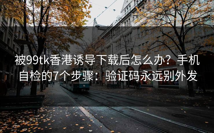 被99tk香港诱导下载后怎么办？手机自检的7个步骤：验证码永远别外发
