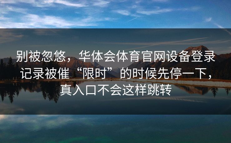 别被忽悠,华体会体育官网设备登录记录被催“限时”的时候先停一下,真入口不会这样跳转 别被忽悠,华体会体育官网设备登录记录被催“限时”的时候先停一下,真入口不会这样跳转