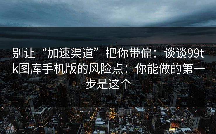 别让“加速渠道”把你带偏：谈谈99tk图库手机版的风险点：你能做的第一步是这个