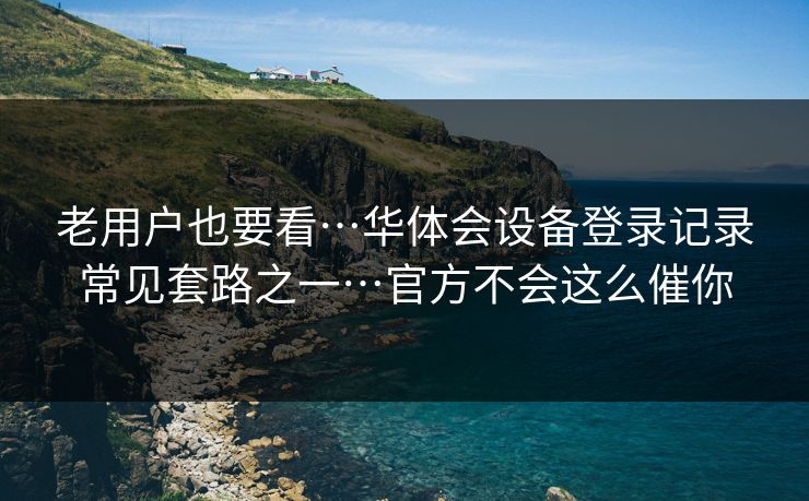 老用户也要看…华体会设备登录记录常见套路之一…官方不会这么催你