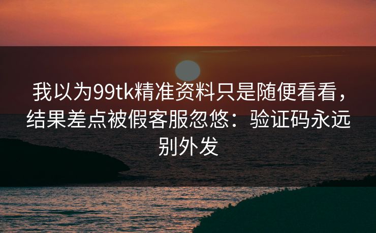 我以为99tk精准资料只是随便看看，结果差点被假客服忽悠：验证码永远别外发