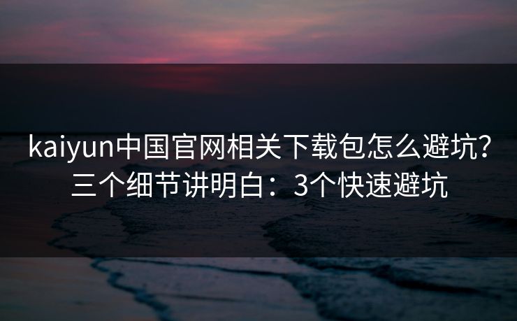 kaiyun中国官网相关下载包怎么避坑？三个细节讲明白：3个快速避坑