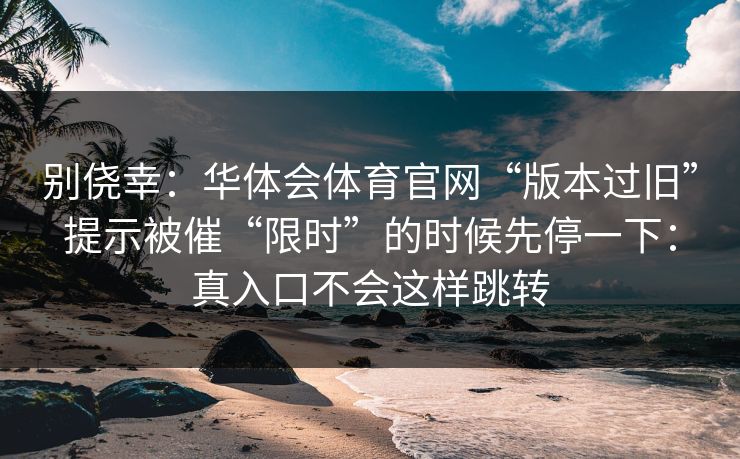 别侥幸：华体会体育官网“版本过旧”提示被催“限时”的时候先停一下：真入口不会这样跳转