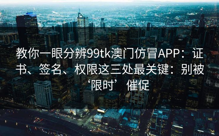 教你一眼分辨99tk澳门仿冒APP：证书、签名、权限这三处最关键：别被‘限时’催促