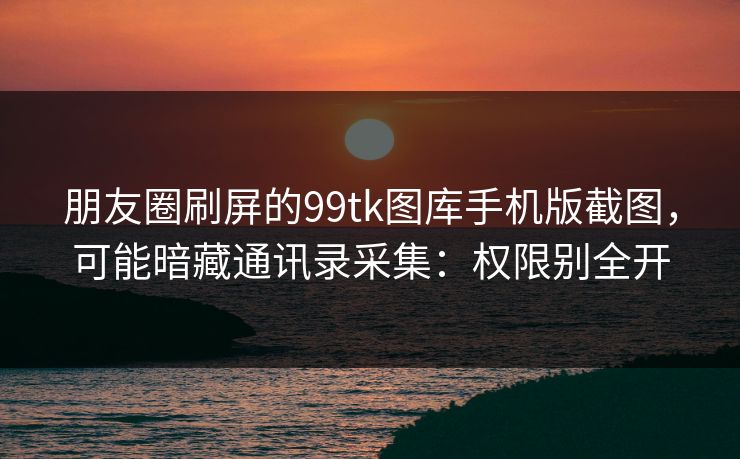 朋友圈刷屏的99tk图库手机版截图，可能暗藏通讯录采集：权限别全开