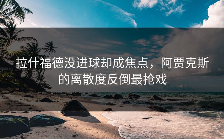 拉什福德没进球却成焦点，阿贾克斯的离散度反倒最抢戏