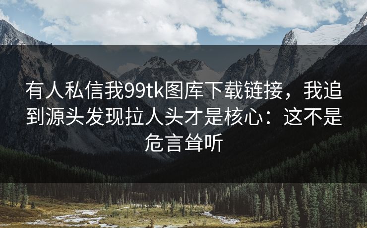 有人私信我99tk图库下载链接，我追到源头发现拉人头才是核心：这不是危言耸听
