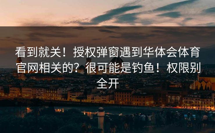 看到就关！授权弹窗遇到华体会体育官网相关的？很可能是钓鱼！权限别全开