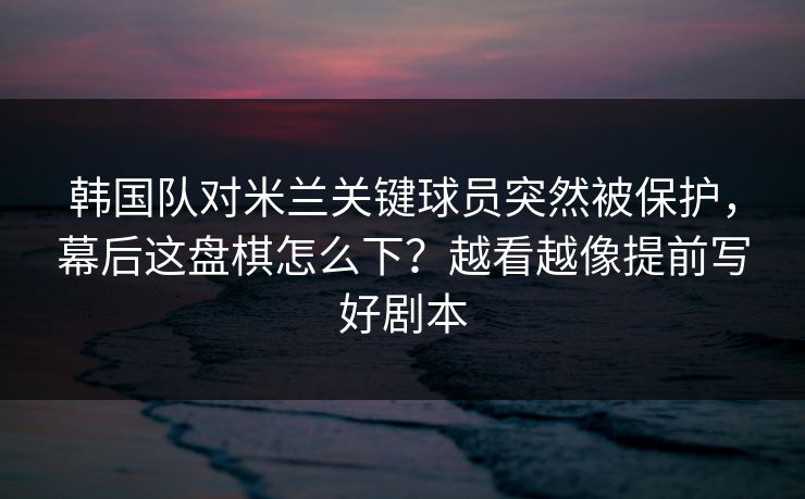 韩国队对米兰关键球员突然被保护,幕后这盘棋怎么下?越看越像提前写好剧本 韩国队对米兰关键球员突然被保护,幕后这盘棋怎么下?越看越像提前写好剧本