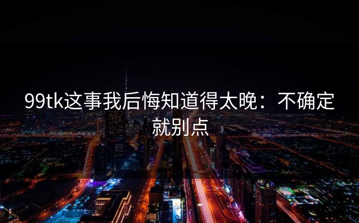 99tk这事我后悔知道得太晚：不确定就别点