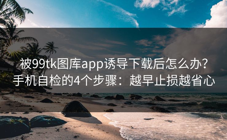 被99tk图库app诱导下载后怎么办？手机自检的4个步骤：越早止损越省心