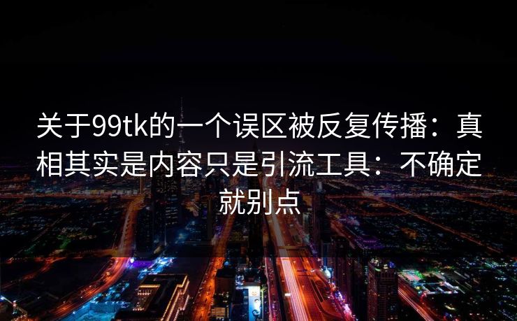 关于99tk的一个误区被反复传播：真相其实是内容只是引流工具：不确定就别点
