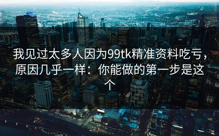 我见过太多人因为99tk精准资料吃亏，原因几乎一样：你能做的第一步是这个