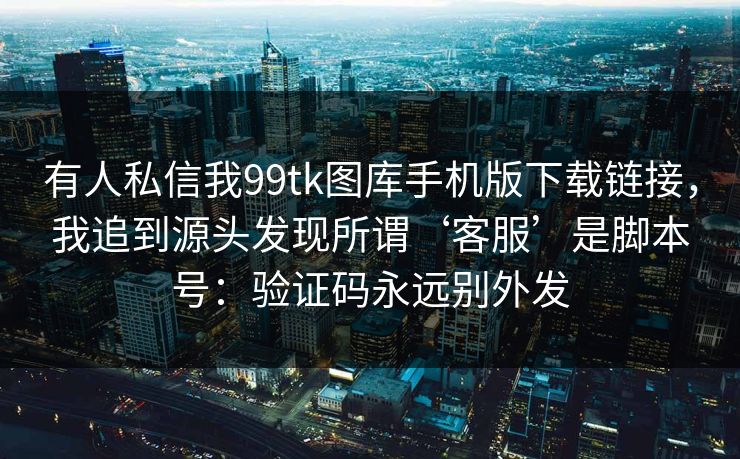 有人私信我99tk图库手机版下载链接，我追到源头发现所谓‘客服’是脚本号：验证码永远别外发