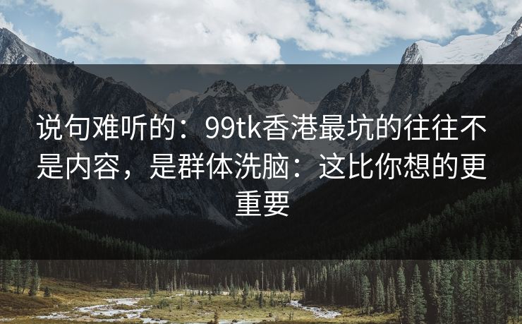 说句难听的：99tk香港最坑的往往不是内容，是群体洗脑：这比你想的更重要