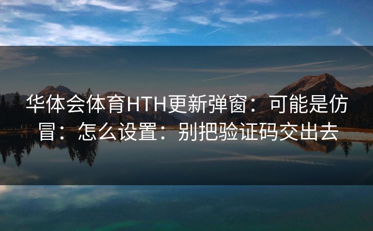 华体会体育HTH更新弹窗：可能是仿冒：怎么设置：别把验证码交出去