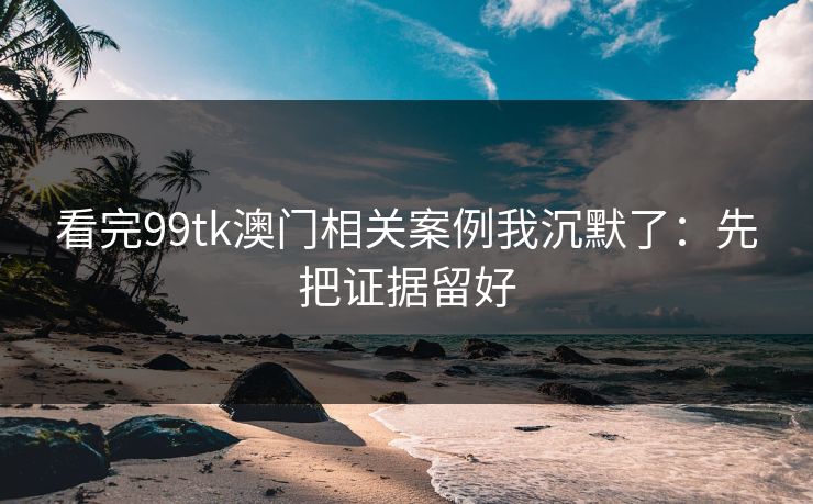 看完99tk澳门相关案例我沉默了：先把证据留好