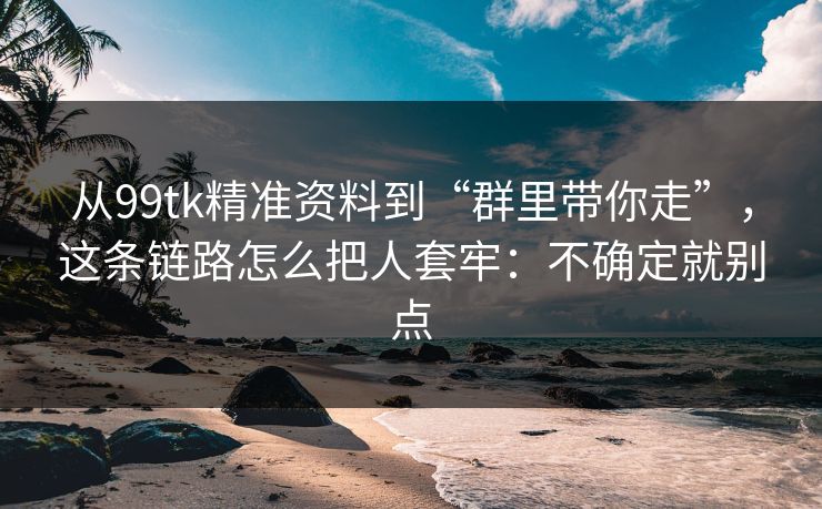 从99tk精准资料到“群里带你走”，这条链路怎么把人套牢：不确定就别点