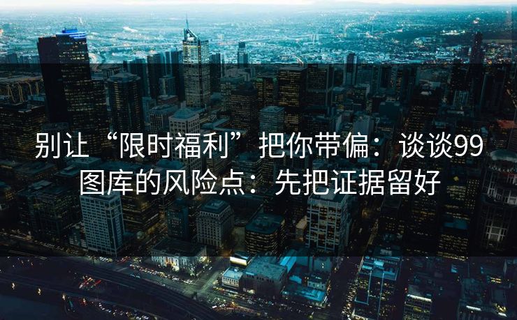 别让“限时福利”把你带偏：谈谈99图库的风险点：先把证据留好