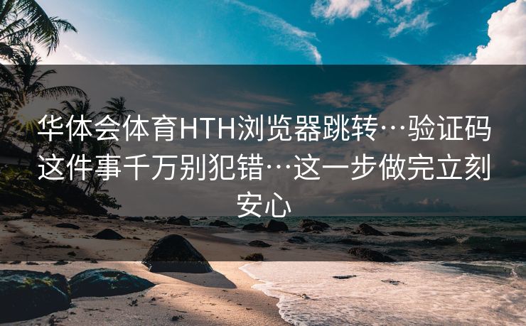华体会体育HTH浏览器跳转…验证码这件事千万别犯错…这一步做完立刻安心
