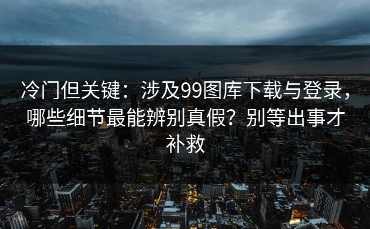 冷门但关键：涉及99图库下载与登录，哪些细节最能辨别真假？别等出事才补救