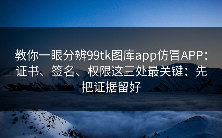 教你一眼分辨99tk图库app仿冒APP：证书、签名、权限这三处最关键：先把证据留好
