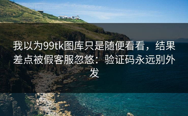 我以为99tk图库只是随便看看，结果差点被假客服忽悠：验证码永远别外发