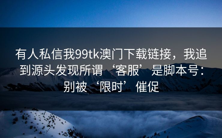 有人私信我99tk澳门下载链接，我追到源头发现所谓‘客服’是脚本号：别被‘限时’催促